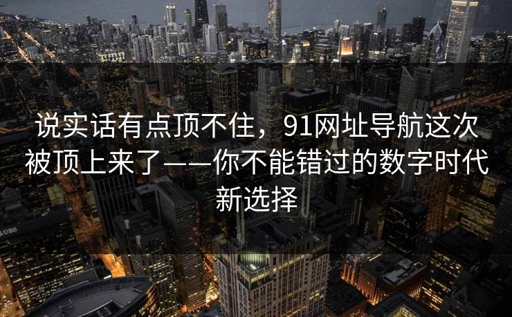 说实话有点顶不住,91网址导航这次被顶上来了——你不能错过的数字时代新选择 说实话有点顶不住,91网址导航这次被顶上来了——你不能错过的数字时代新选择